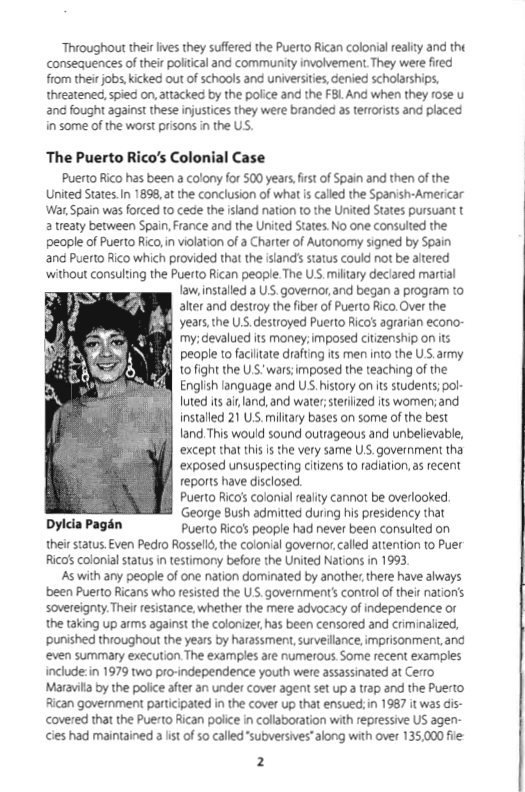 Throughou thei ives they suffered the Puerto Rican colonial ealy and tht consequences o their poliical and community involvement. They were fred from their jobs, kicked out of schools and universities, denied scholarships, threatened, spied on, attacked by the police and the FBL And when they rose u and fought againt these injusices they were branded a terorists and placed in some of the worst prisons in the US.  The Puerto Rico’s Colonial Case  Puerto Rico has been a colony for 500 years,fist of Spain and then of the United States. I 1898, at the conclusion of what s called the Spanish-Americar Wat Spain was forced 10 cede the island nation to the United States pursuant t 2 reaty between Spain,France and the United States No one consulted the people of Puerto Rico, n violation of a Charter of Autonomy signed by Spain and Puerto Aico which provided that the ilands status could not be altered without consuling the Puerto Rican people The S, miltary deciared martial  Taw, installed a US. govenar, and began a program to alter and destroy the fiber of Puerto Rico. Over the years,the US.destroyed Puerto Ricas agrarian econo- my. devalued its money. imposed citizenship on its people to faciitate drafting ts men into the US,army 10 fight the U "wars; imposed the teaching of the English language and U, history on its students; pol- Iuted its ai land, and wate;steriized ts women;and installed 21 US. miltary bases on some of the best Tand. This would sound outrageous and unbelievable, except that this is the very same U government tha exposed unsuspecting citizens to radiation, as recent eports have disclosed. Puerto Ricass colonial realty cannot be overlooked. George Bush admitted during his presidency that Dylcia Pagén Puerto Rico’s people had never been consulted on their satus Even Pedro Rosselld, the colonial governor,called attention to Puer Ricas colonial status n testimony before the United Nations in 1993,  As with any people of one nation dominated by another, there have always been Puerto Ricans who resisted the U government’s control of their nationis sovereigny. Ther resistance, whether the mere advocacy of independence or the taking up arms against the colonize, has been censored and criminalized, punished thioughout the years by harassment, surveillance, imprisonment. and even summary execution The examples are numerous Some recent examples include:in 1979 two pro-independence youth were assassinated at Cerro Maravita by the police after an under cover agent set up a rap and the Puerto Rican government partcipated in the cover up that ensued; in 1987 it was dis- covered that the Puerto Rican police in collaboration with repressive US agen- cies had maintained 3 ist of 50 called "subversives"along with over 135,000 fie:  2  